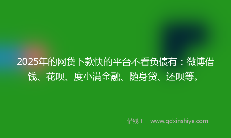 2025年的网贷下款快的平台不看负债有：微博借钱、花呗、度小满金融、随身贷、还呗等。