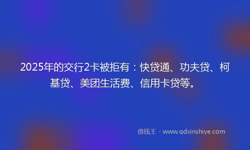 2025年的交行2卡被拒有：快贷通、功夫贷、柯基贷、美团生活费、信用卡贷等。