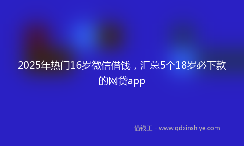 2025年热门16岁微信借钱，汇总5个18岁必下款的网贷app