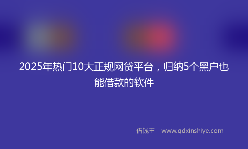 2025年热门10大正规网贷平台，归纳5个黑户也能借款的软件