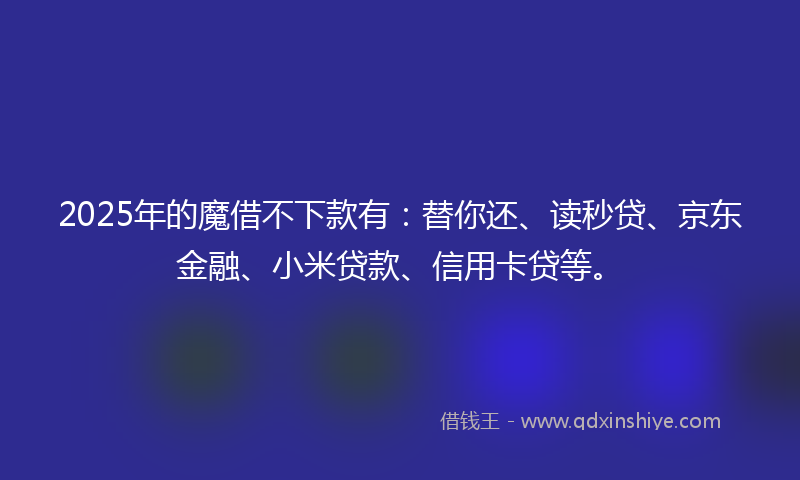 2025年的魔借不下款有：替你还、读秒贷、京东金融、小米贷款、信用卡贷等。