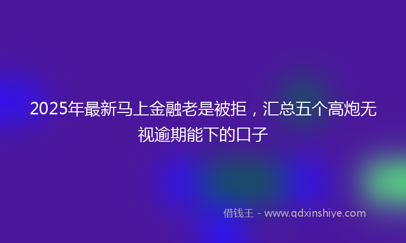 2025年最新马上金融老是被拒，汇总五个高炮无视逾期能下的口子