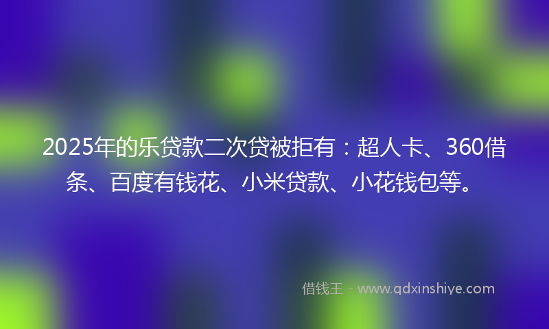 2025年的乐贷款二次贷被拒有：超人卡、360借条、百度有钱花、小米贷款、小花钱包等。