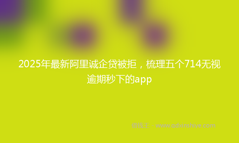2025年最新阿里诚企贷被拒，梳理五个714无视逾期秒下的app