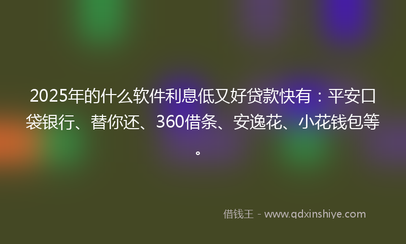 2025年的什么软件利息低又好贷款快有：平安口袋银行、替你还、360借条、安逸花、小花钱包等。