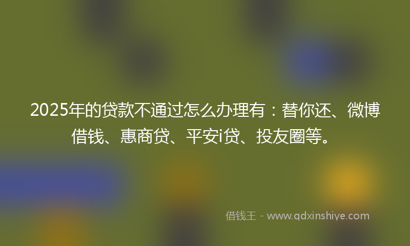 2025年的贷款不通过怎么办理有：替你还、微博借钱、惠商贷、平安i贷、投友圈等。