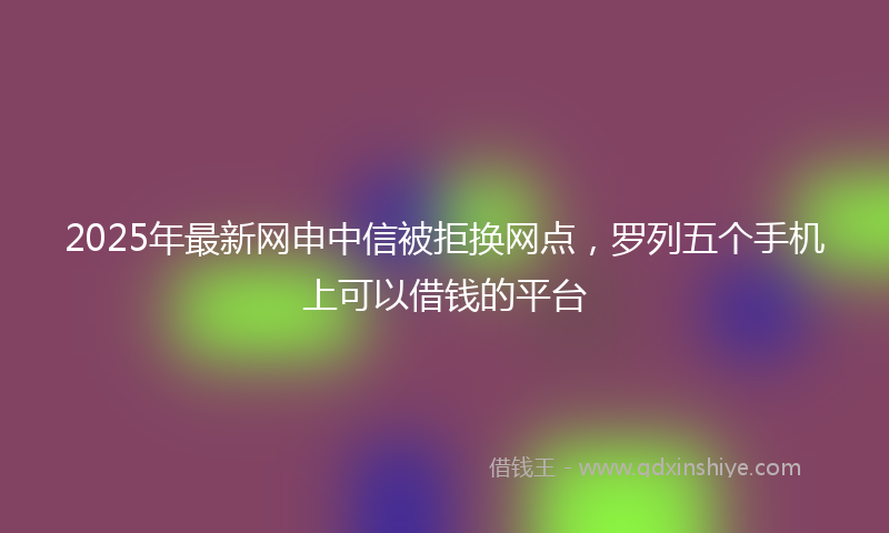 2025年最新网申中信被拒换网点，罗列五个手机上可以借钱的平台