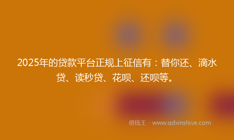 2025年的贷款平台正规上征信有：替你还、滴水贷、读秒贷、花呗、还呗等。