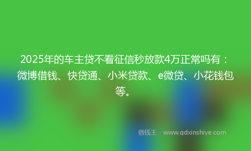 2025年的车主贷不看征信秒放款4万正常吗有：微博借钱、快贷通、小米贷款、e微贷、小花钱包等。