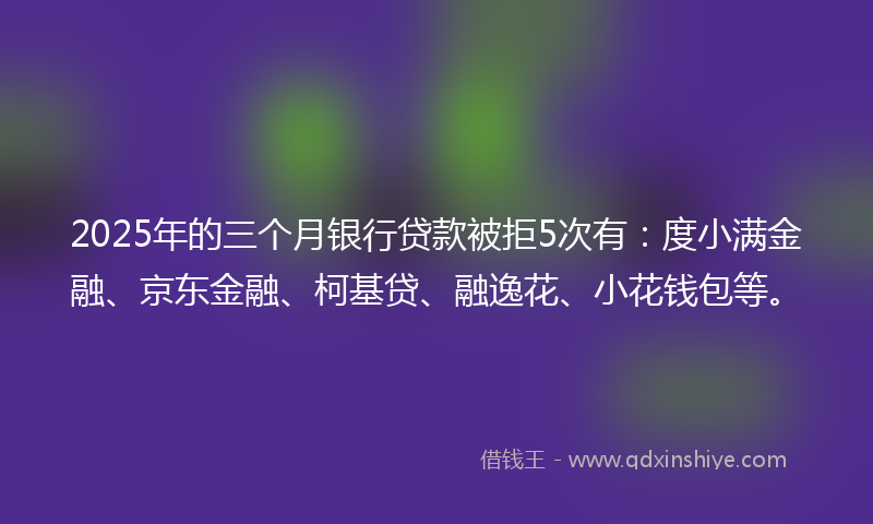 2025年的三个月银行贷款被拒5次有：度小满金融、京东金融、柯基贷、融逸花、小花钱包等。