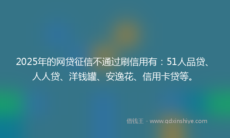 2025年的网贷征信不通过刷信用有：51人品贷、人人贷、洋钱罐、安逸花、信用卡贷等。