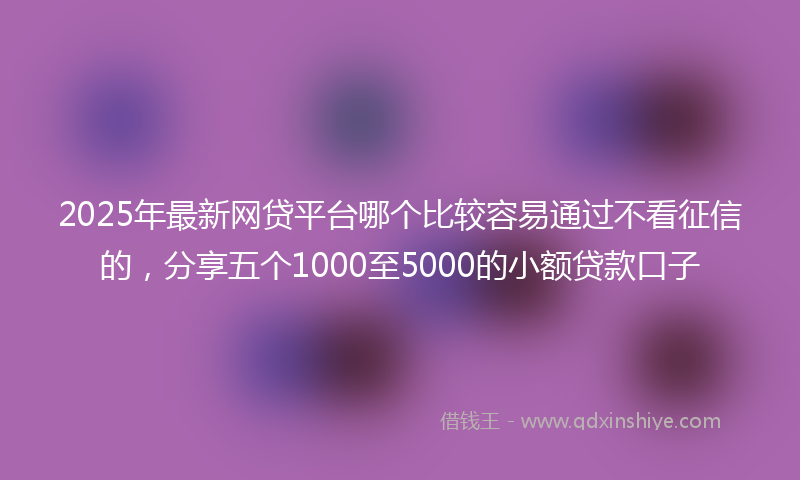 2025年最新网贷平台哪个比较容易通过不看征信的，分享五个1000至5000的小额贷款口子