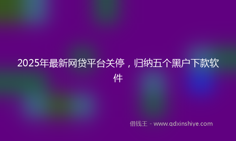 2025年最新网贷平台关停，归纳五个黑户下款软件