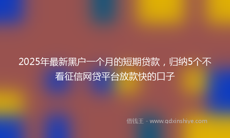 2025年最新黑户一个月的短期贷款，归纳5个不看征信网贷平台放款快的口子