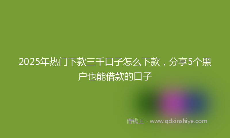 2025年热门下款三千口子怎么下款，分享5个黑户也能借款的口子