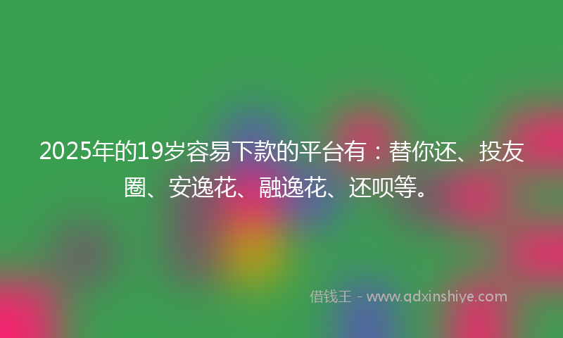 2025年的19岁容易下款的平台有：替你还、投友圈、安逸花、融逸花、还呗等。