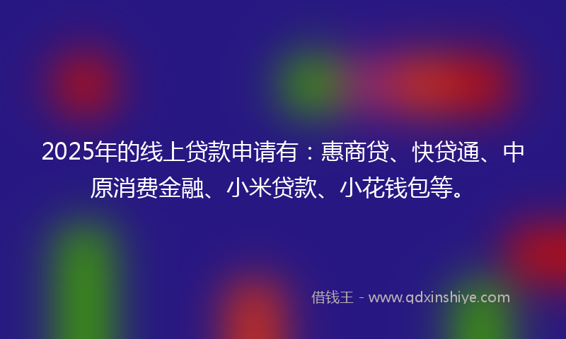 2025年的线上贷款申请有：惠商贷、快贷通、中原消费金融、小米贷款、小花钱包等。