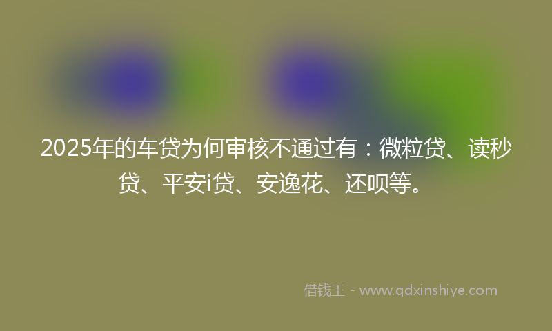 2025年的车贷为何审核不通过有：微粒贷、读秒贷、平安i贷、安逸花、还呗等。