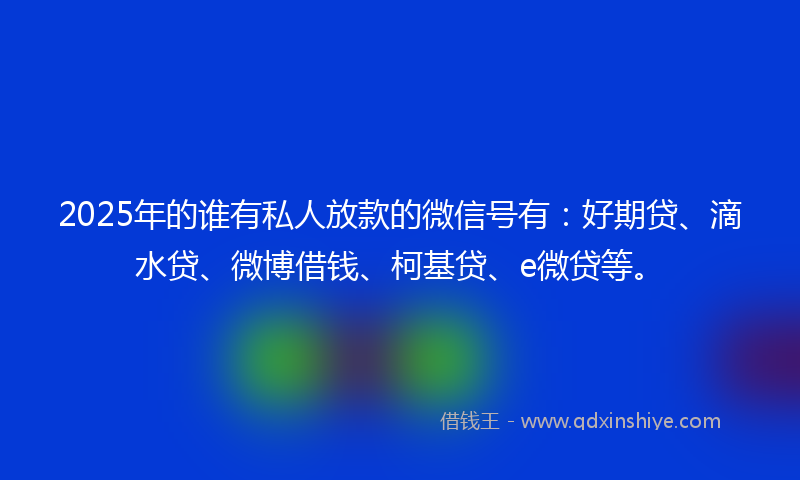 2025年的谁有私人放款的微信号有：好期贷、滴水贷、微博借钱、柯基贷、e微贷等。