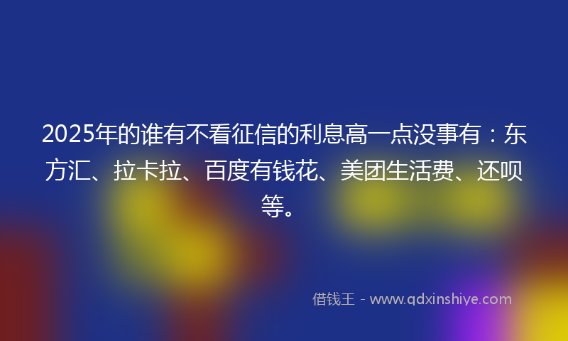 2025年的谁有不看征信的利息高一点没事有：东方汇、拉卡拉、百度有钱花、美团生活费、还呗等。