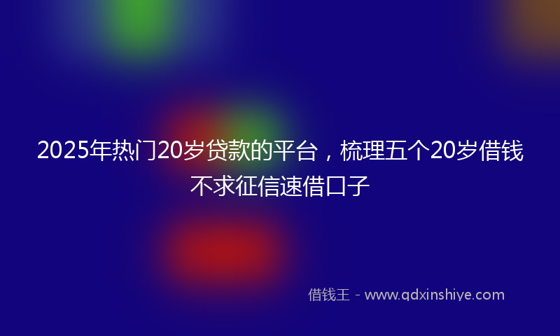 2025年热门20岁贷款的平台，梳理五个20岁借钱不求征信速借口子