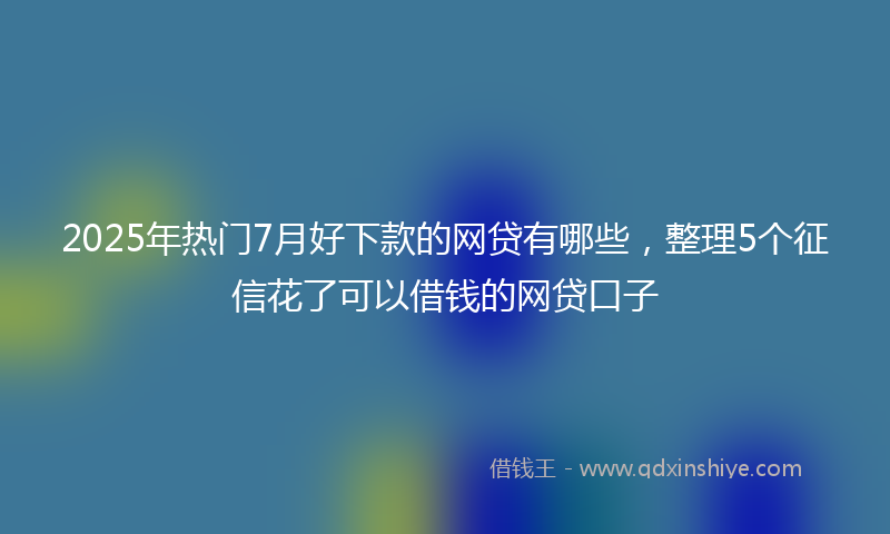 2025年热门7月好下款的网贷有哪些，整理5个征信花了可以借钱的网贷口子