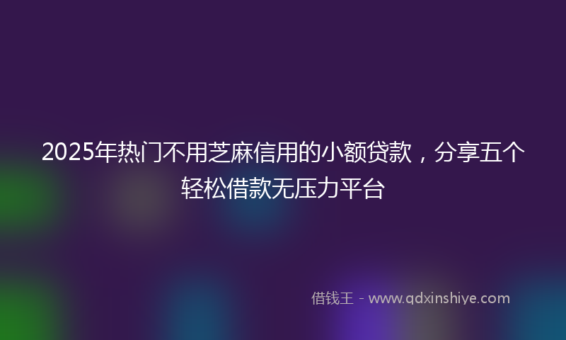 2025年热门不用芝麻信用的小额贷款，分享五个轻松借款无压力平台