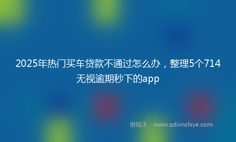 2025年热门买车贷款不通过怎么办，整理5个714无视逾期秒下的app