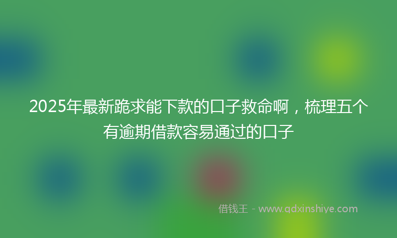 2025年最新跪求能下款的口子救命啊，梳理五个有逾期借款容易通过的口子