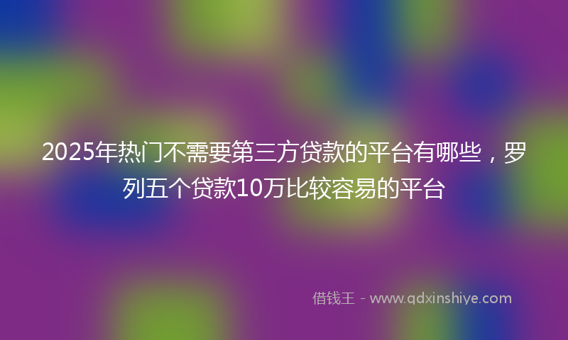 2025年热门不需要第三方贷款的平台有哪些，罗列五个贷款10万比较容易的平台