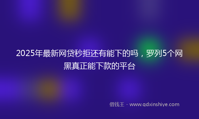 2025年最新网贷秒拒还有能下的吗，罗列5个网黑真正能下款的平台