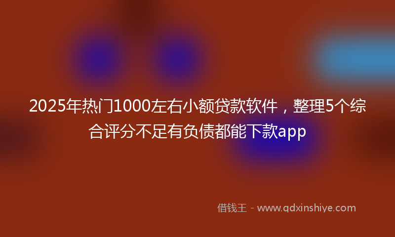 2025年热门1000左右小额贷款软件，整理5个综合评分不足有负债都能下款app