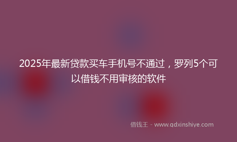 2025年最新贷款买车手机号不通过，罗列5个可以借钱不用审核的软件