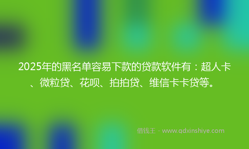 2025年的黑名单容易下款的贷款软件有：超人卡、微粒贷、花呗、拍拍贷、维信卡卡贷等。