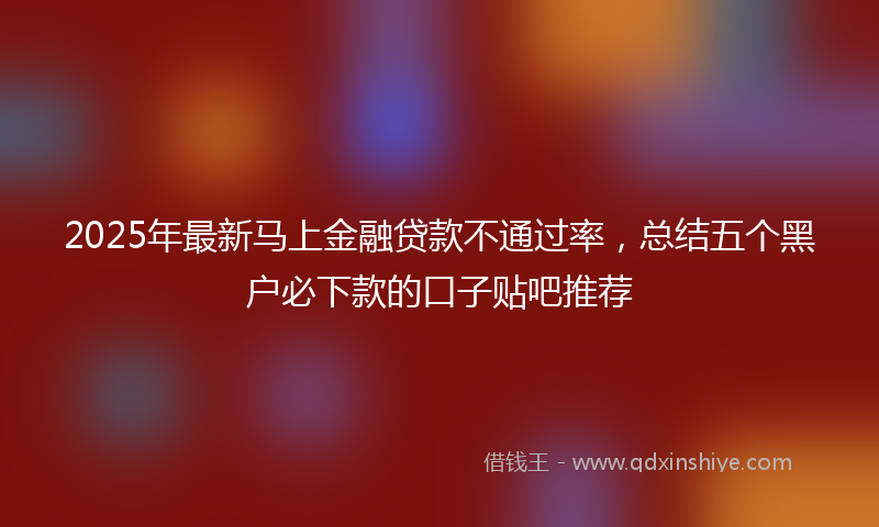 2025年最新马上金融贷款不通过率,总结五个黑户必下款的口子贴吧推荐
