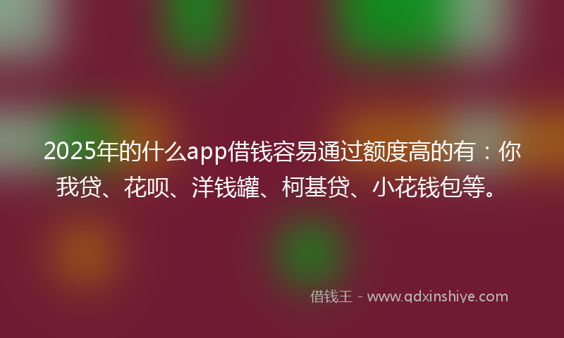 2025年的什么app借钱容易通过额度高的有：你我贷、花呗、洋钱罐、柯基贷、小花钱包等。