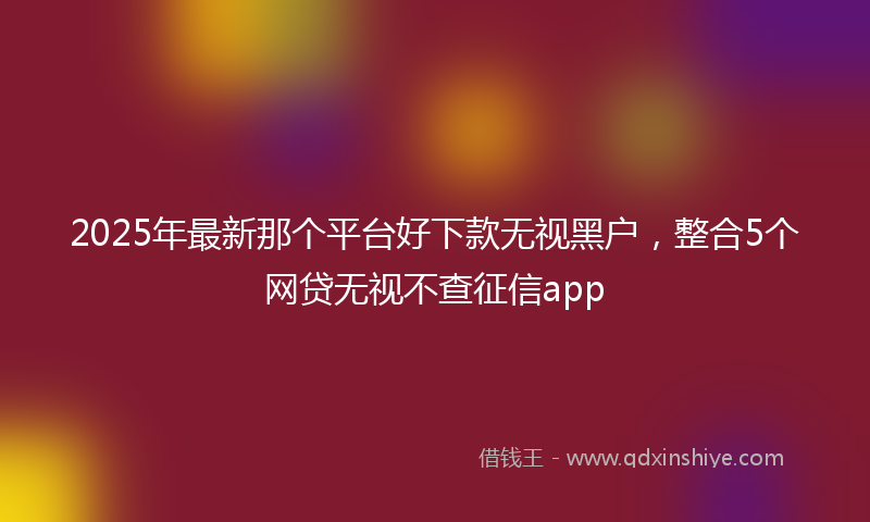 2025年最新那个平台好下款无视黑户，整合5个网贷无视不查征信app