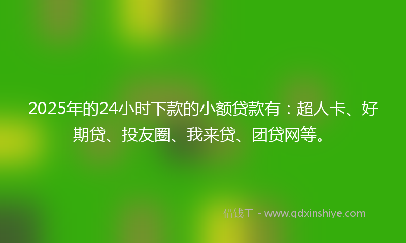 2025年的24小时下款的小额贷款有：超人卡、好期贷、投友圈、我来贷、团贷网等。