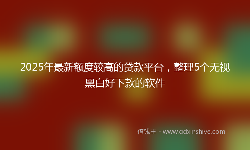 2025年最新额度较高的贷款平台,整理5个无视黑白好下款的软件