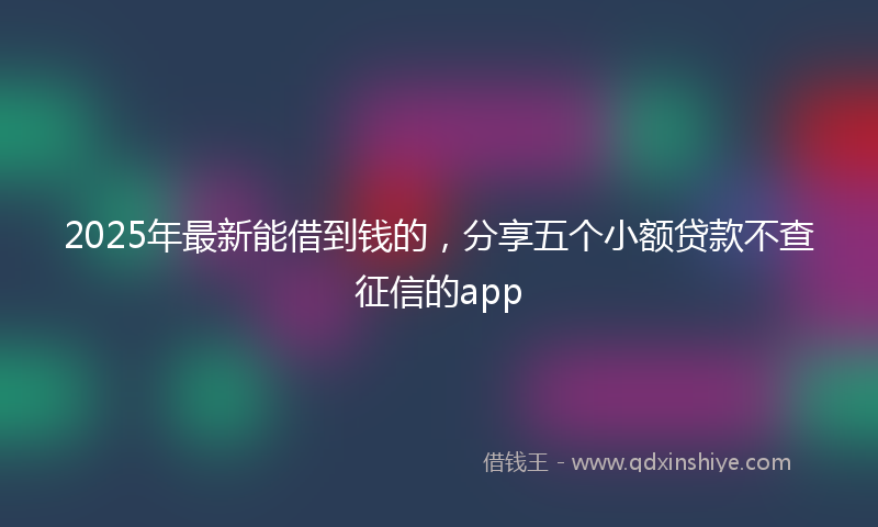 2025年最新能借到钱的，分享五个小额贷款不查征信的app