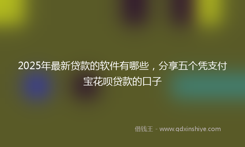 2025年最新贷款的软件有哪些，分享五个凭支付宝花呗贷款的口子