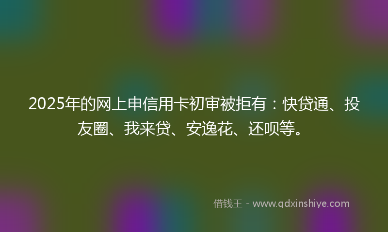 2025年的网上申信用卡初审被拒有：快贷通、投友圈、我来贷、安逸花、还呗等。