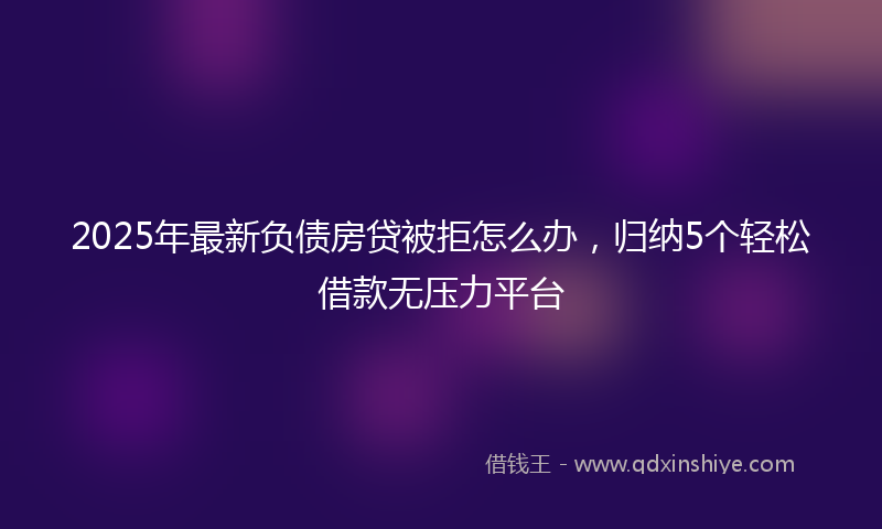 2025年最新负债房贷被拒怎么办，归纳5个轻松借款无压力平台