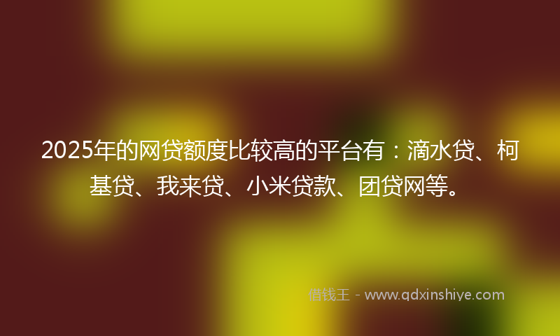 2025年的网贷额度比较高的平台有：滴水贷、柯基贷、我来贷、小米贷款、团贷网等。