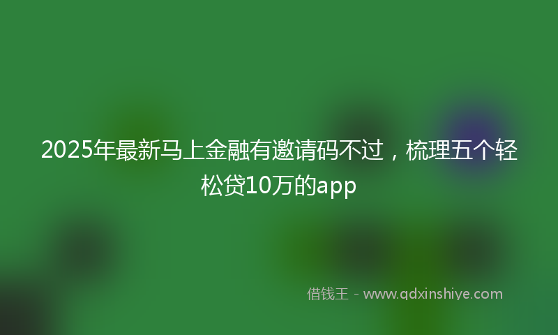 2025年最新马上金融有邀请码不过，梳理五个轻松贷10万的app