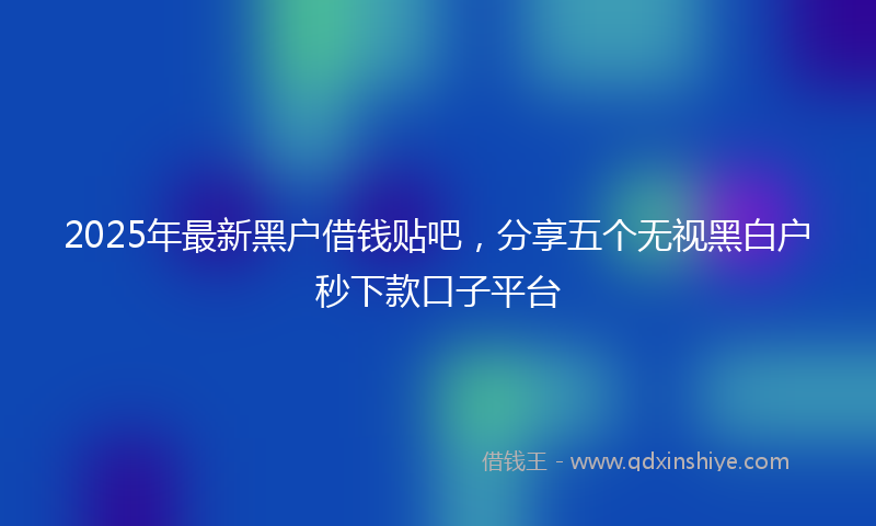 2025年最新黑户借钱贴吧，分享五个无视黑白户秒下款口子平台