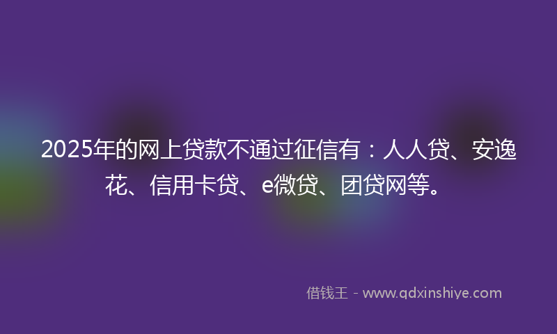2025年的网上贷款不通过征信有：人人贷、安逸花、信用卡贷、e微贷、团贷网等。