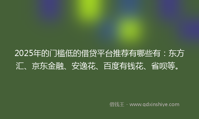 2025年的门槛低的借贷平台推荐有哪些有：东方汇、京东金融、安逸花、百度有钱花、省呗等。