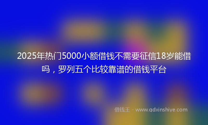 2025年热门5000小额借钱不需要征信18岁能借吗，罗列五个比较靠谱的借钱平台