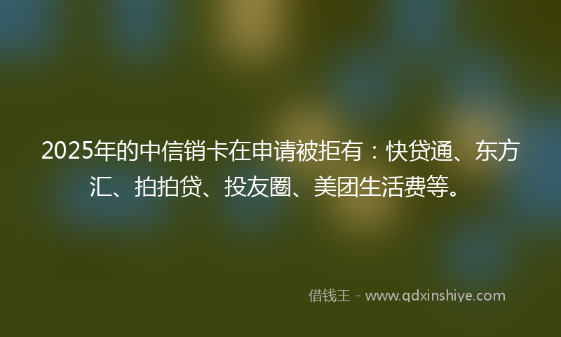 2025年的中信销卡在申请被拒有：快贷通、东方汇、拍拍贷、投友圈、美团生活费等。